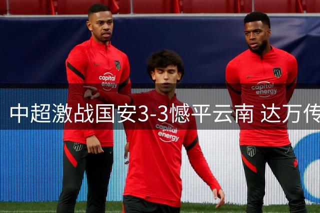 中超激战国安3-3憾平云南 达万传射建功约尼查补时救主