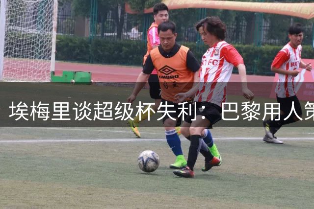 埃梅里谈超级杯失利：巴黎用人策略与维拉迥异