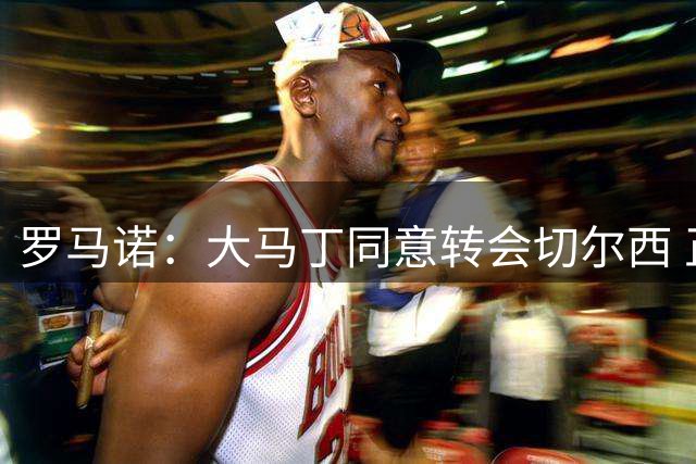 罗马诺：大马丁同意转会切尔西 正在内部谈判&热刺未参与