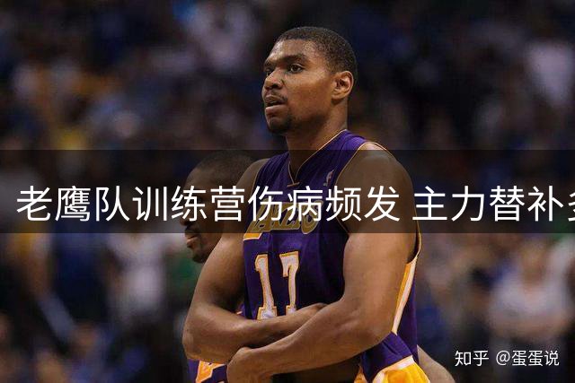 老鹰队训练营伤病频发 主力替补多人缺席季前收官战