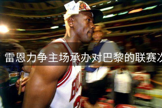 雷恩力争主场承办对巴黎的联赛次回合赛事