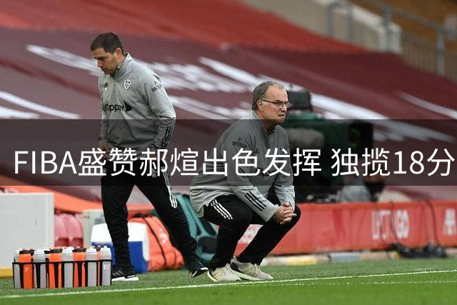 FIBA盛赞郝煊出色发挥 独揽18分助男篮大胜