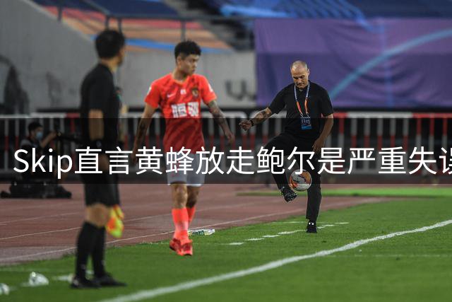 Skip直言黄蜂放走鲍尔是严重失误